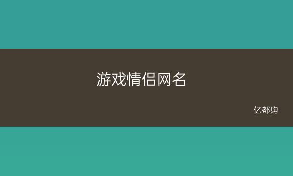 网名趣情侣手机游戏有哪些名字_有趣情侣手机游戏网名_情侣游戏网民